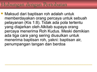 Hubungan dengan Pertobatan
   Maksud dari baptisan roh adalah untuk
    memberdayakan orang percaya untuk sebuah
    pelayanan (Kis 1:8). Tidak ada pola tertentu
    yang diajarkan oleh Alkitab supaya orang
    percaya menerima Roh Kudus. Meski demikian
    ada tiga cara yang sering diusulkan untuk
    menerima baptisan roh, yakni: baptisan air,
    penumpangan tangan dan berdoa
 