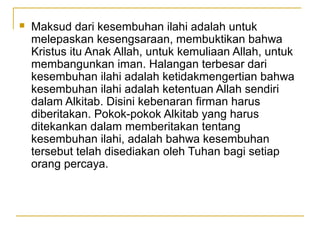    Maksud dari kesembuhan ilahi adalah untuk
    melepaskan kesengsaraan, membuktikan bahwa
    Kristus itu Anak Allah, untuk kemuliaan Allah, untuk
    membangunkan iman. Halangan terbesar dari
    kesembuhan ilahi adalah ketidakmengertian bahwa
    kesembuhan ilahi adalah ketentuan Allah sendiri
    dalam Alkitab. Disini kebenaran firman harus
    diberitakan. Pokok-pokok Alkitab yang harus
    ditekankan dalam memberitakan tentang
    kesembuhan ilahi, adalah bahwa kesembuhan
    tersebut telah disediakan oleh Tuhan bagi setiap
    orang percaya.
 