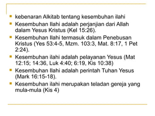    kebenaran Alkitab tentang kesembuhan ilahi
   Kesembuhan Ilahi adalah perjanjian dari Allah
    dalam Yesus Kristus (Kel 15:26).
   Kesembuhan Ilahi termasuk dalam Penebusan
    Kristus (Yes 53:4-5, Mzm. 103:3, Mat. 8:17, 1 Pet
    2:24).
   Kesembuhan ilahi adalah pelayanan Yesus (Mat
    12:15; 14:36, Luk 4:40; 6:19, Kis 10:38)
   Kesembuhan Ilahi adalah perintah Tuhan Yesus
    (Mark 16:15-18).
   Kesembuhan ilahi merupakan teladan gereja yang
    mula-mula (Kis 4)
 