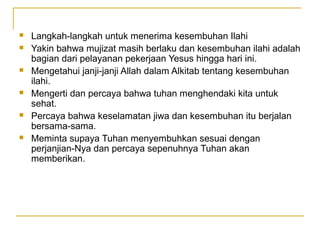    Langkah-langkah untuk menerima kesembuhan Ilahi
   Yakin bahwa mujizat masih berlaku dan kesembuhan ilahi adalah
    bagian dari pelayanan pekerjaan Yesus hingga hari ini.
   Mengetahui janji-janji Allah dalam Alkitab tentang kesembuhan
    ilahi.
   Mengerti dan percaya bahwa tuhan menghendaki kita untuk
    sehat.
   Percaya bahwa keselamatan jiwa dan kesembuhan itu berjalan
    bersama-sama.
   Meminta supaya Tuhan menyembuhkan sesuai dengan
    perjanjian-Nya dan percaya sepenuhnya Tuhan akan
    memberikan.
 