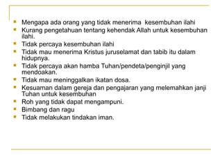    Mengapa ada orang yang tidak menerima kesembuhan ilahi
   Kurang pengetahuan tentang kehendak Allah untuk kesembuhan
    ilahi.
   Tidak percaya kesembuhan ilahi
   Tidak mau menerima Kristus juruselamat dan tabib itu dalam
    hidupnya.
   Tidak percaya akan hamba Tuhan/pendeta/penginjil yang
    mendoakan.
   Tidak mau meninggalkan ikatan dosa.
   Kesuaman dalam gereja dan pengajaran yang melemahkan janji
    Tuhan untuk kesembuhan
   Roh yang tidak dapat mengampuni.
   Bimbang dan ragu
   Tidak melakukan tindakan iman.
 