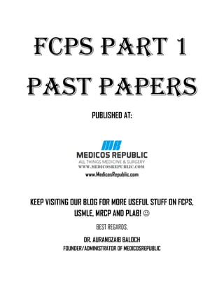 FCPS PART 1
PAST PAPERS
PUBLISHED AT:
www.MedicosRepublic.com
KEEP VISITING OUR BLOG FOR MORE USEFUL STUFF ON FCPS,
USMLE, MRCP AND PLAB! ☺
BEST REGARDS,
DR. AURANGZAIB BALOCH
FOUNDER/ADMINISTRATOR OF MEDICOSREPUBLIC
 