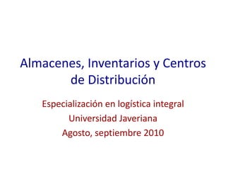 Almacenes, Inventarios y Centros de Distribución Especialización en logística integral Universidad Javeriana Agosto, septiembre 2010 