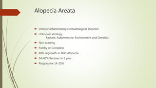 Alopecia Areata
 Chronic Inflammatory Dermatological Disorder
 Unknown etiology
Factors: Autoimmune, Environment and Genetics
 Non scarring
 Patchy or Complete
 80% regrowth in Mild Alopecia
 34-40% Recover in 1 year
 Progressive 14-25%
 