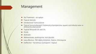 Management
 No Treatment – an option
 Topical steroids
 Intralesional Triamcinolone
 Topical Immunotherapy ( Diphenylcyclopropenone, squaric acid dibutyl ester or
dinitrochlorobenzene))
 Topical Minoxidil 2% and 5%
 PUVA
 Anthralin
 Methotrexate, azathioprine, oral steroids
 Less effective- TNF Alpha Inhibitors, Statins, chloroquine
 Ineffective- Tacrolimus, Cyclosporin –topical
 