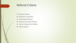 Referral Criteria
 Extensive disease
 Diagnostic Uncertainty
 Psychological Distress
 Pregnant and breast feeding
 Topical Treatment not helpful
 Wig is required
 