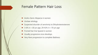 Female Pattern Hair Loss
 Andro-Genic Alopecia in women
 Unclear etiology
 Suspected disorder of sensitivity to Dihydrotestosterone
 3-6% in <30 yrs age, 29-42% in >70 yrs age
 Frontal Hair line Spared in women
 Usually progressive once develops
 Very Rare progression to complete Baldness
 