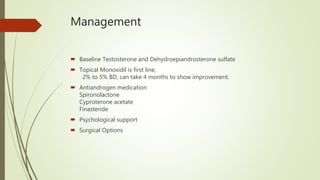 Management
 Baseline Testosterone and Dehydroepiandrosterone sulfate
 Topical Monoxidil is first line,
2% to 5% BD, can take 4 months to show improvement.
 Antiandrogen medication
Spironolactone
Cyproterone acetate
Finasteride
 Psychological support
 Surgical Options
 