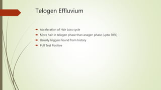 Telogen Effluvium
 Acceleration of Hair Loss cycle
 More hair in telogen phase than anagen phase (upto 50%)
 Usually triggers found from history
 Pull Test Positive
 