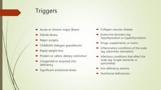 Triggers
 Acute or chronic major illness
 Febrile illness
 Major surgery
 Childbirth (telogen gravidarum)
 Rapid weight loss
 Protein or caloric dietary restriction
 Congenital or acquired zinc
deficiency
 Significant emotional stress
 Collagen vascular disease
 Endocrine disorders (eg,
hypothyroidism or hyperthyroidism)
 Drugs, supplements, or toxins
 Inflammatory conditions of the scalp
(eg, seborrheic dermatitis)
 Infectious conditions that affect the
scalp (eg, fungal, bacterial, or
spirochetal)
 Iron deficiency anemia
 Nutritional deficiencies
 