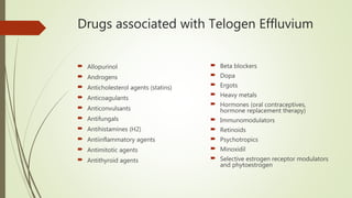 Drugs associated with Telogen Effluvium
 Allopurinol
 Androgens
 Anticholesterol agents (statins)
 Anticoagulants
 Anticonvulsants
 Antifungals
 Antihistamines (H2)
 Antiinflammatory agents
 Antimitotic agents
 Antithyroid agents
 Beta blockers
 Dopa
 Ergots
 Heavy metals
 Hormones (oral contraceptives,
hormone replacement therapy)
 Immunomodulators
 Retinoids
 Psychotropics
 Minoxidil
 Selective estrogen receptor modulators
and phytoestrogen
 