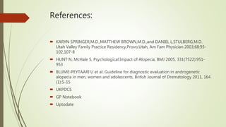 References:
 KARYN SPRINGER,M.D.,MATTHEW BROWN,M.D.,and DANIEL L.STULBERG,M.D.
Utah Valley Family Practice Residency,Provo,Utah, Am Fam Physician 2003;68:93-
102,107-8
 HUNT N, McHale S, Psychological Impact of Alopecia, BMJ 2005, 331(7522):951-
953
 BLUME-PEYTAARI U et al: Guideline for diagnostic evaluation in androgenetic
alopecia in men, women and adolescents, British Journal of Drematology 2011, 164
(1):5-15
 UKPDCS
 GP Notebook
 Uptodate
 