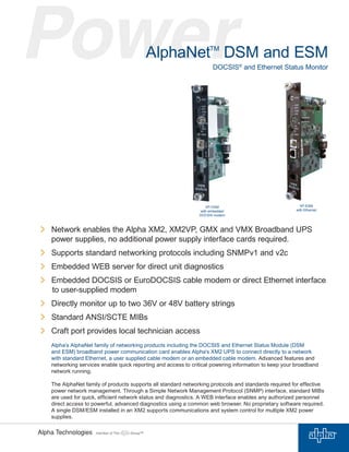 AlphaNetTM
DSM and ESM
DOCSIS®
and Ethernet Status Monitor
Network enables the Alpha XM2, XM2VP, GMX and VMX Broadband UPS
power supplies, no additional power supply interface cards required.
Supports standard networking protocols including SNMPv1 and v2c
Embedded WEB server for direct unit diagnostics
Embedded DOCSIS or EuroDOCSIS cable modem or direct Ethernet interface
to user-supplied modem
Directly monitor up to two 36V or 48V battery strings
Standard ANSI/SCTE MIBs
Craft port provides local technician access
Alpha’s AlphaNet family of networking products including the DOCSIS and Ethernet Status Module (DSM
and ESM) broadband power communication card enables Alpha’s XM2 UPS to connect directly to a network
with standard Ethernet, a user supplied cable modem or an embedded cable modem. Advanced features and
networking services enable quick reporting and access to critical powering information to keep your broadband
network running.
The AlphaNet family of products supports all standard networking protocols and standards required for effective
power network management. Through a Simple Network Management Protocol (SNMP) interface, standard MIBs
are used for quick, efﬁcient network status and diagnostics. A WEB interface enables any authorized personnel
direct access to powerful, advanced diagnostics using a common web browser. No proprietary software required.
A single DSM/ESM installed in an XM2 supports communications and system control for multiple XM2 power
supplies.
XP-ESM
with Ethernet
XP-DSM
with embedded
DOCSIS modem
 