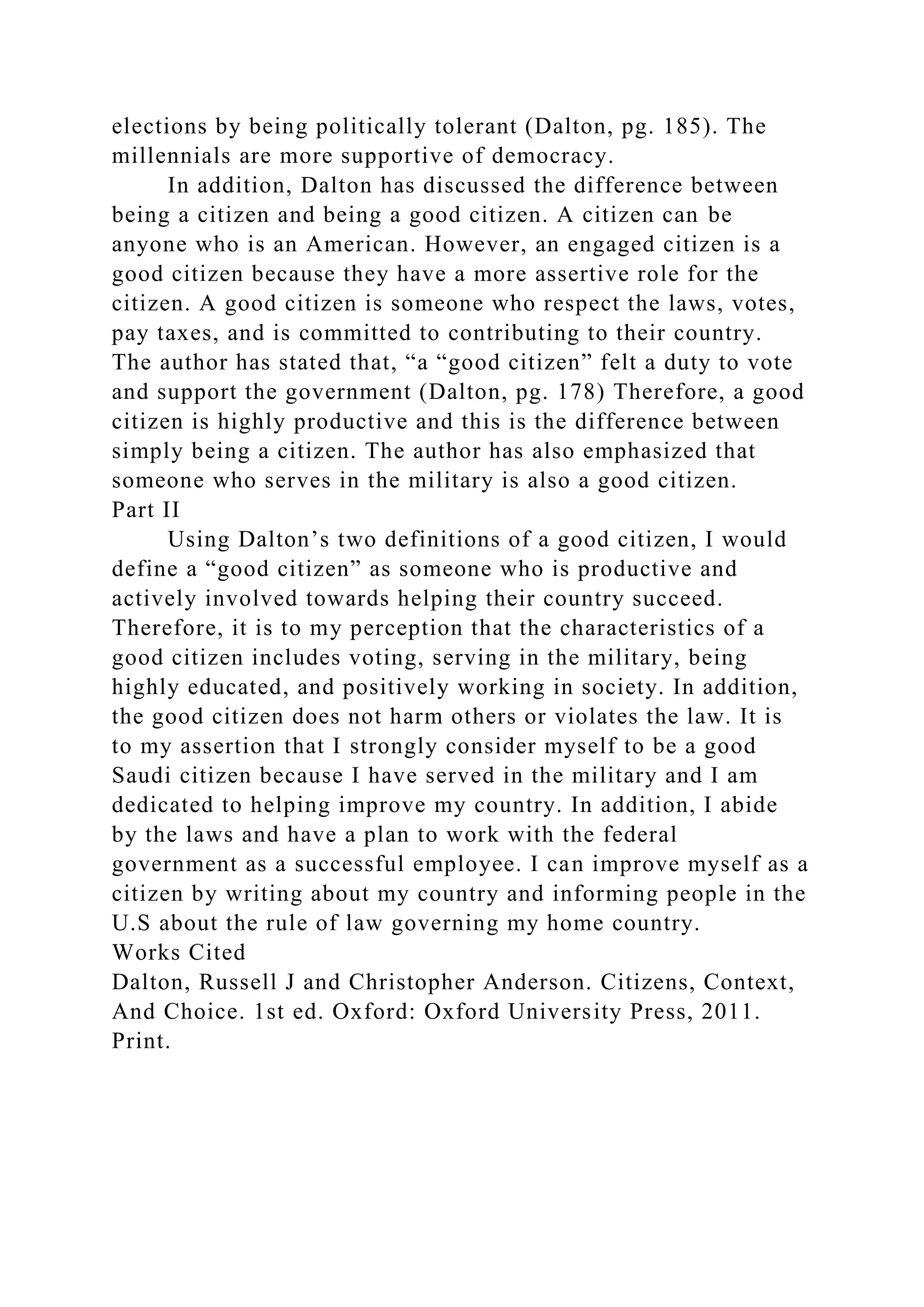 elections by being politically tolerant (Dalton, pg. 185). The
millennials are more supportive of democracy.
In addition, Dalton has discussed the difference between
being a citizen and being a good citizen. A citizen can be
anyone who is an American. However, an engaged citizen is a
good citizen because they have a more assertive role for the
citizen. A good citizen is someone who respect the laws, votes,
pay taxes, and is committed to contributing to their country.
The author has stated that, “a “good citizen” felt a duty to vote
and support the government (Dalton, pg. 178) Therefore, a good
citizen is highly productive and this is the difference between
simply being a citizen. The author has also emphasized that
someone who serves in the military is also a good citizen.
Part II
Using Dalton’s two definitions of a good citizen, I would
define a “good citizen” as someone who is productive and
actively involved towards helping their country succeed.
Therefore, it is to my perception that the characteristics of a
good citizen includes voting, serving in the military, being
highly educated, and positively working in society. In addition,
the good citizen does not harm others or violates the law. It is
to my assertion that I strongly consider myself to be a good
Saudi citizen because I have served in the military and I am
dedicated to helping improve my country. In addition, I abide
by the laws and have a plan to work with the federal
government as a successful employee. I can improve myself as a
citizen by writing about my country and informing people in the
U.S about the rule of law governing my home country.
Works Cited
Dalton, Russell J and Christopher Anderson. Citizens, Context,
And Choice. 1st ed. Oxford: Oxford University Press, 2011.
Print.
 