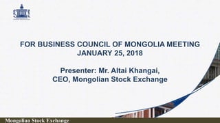 FOR BUSINESS COUNCIL OF MONGOLIA MEETING
JANUARY 25, 2018
Presenter: Mr. Altai Khangai,
CEO, Mongolian Stock Exchange
Mongolian Stock Exchange
 