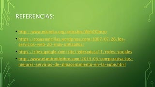 REFERENCIAS:
• http://www.eduteka.org/articulos/Web20Intro
• https://cosassencillas.wordpress.com/2007/07/26/los-
servicios-web-20-mas-utilizados/
• https://sites.google.com/site/redeseduca11/redes-sociales
• http://www.elandroidelibre.com/2015/03/comparativa-los-
mejores-servicios-de-almacenamiento-en-la-nube.html
 