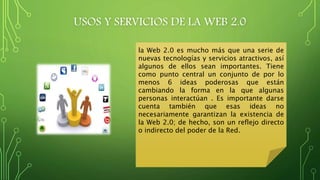 USOS Y SERVICIOS DE LA WEB 2.0
la Web 2.0 es mucho más que una serie de
nuevas tecnologías y servicios atractivos, así
algunos de ellos sean importantes. Tiene
como punto central un conjunto de por lo
menos 6 ideas poderosas que están
cambiando la forma en la que algunas
personas interactúan . Es importante darse
cuenta también que esas ideas no
necesariamente garantizan la existencia de
la Web 2.0; de hecho, son un reflejo directo
o indirecto del poder de la Red.
 