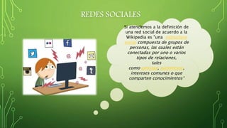 REDES SOCIALES
Si atendemos a la definición de
una red social de acuerdo a la
Wikipedia es "una estructura
social compuesta de grupos de
personas, las cuales están
conectadas por uno o varios
tipos de relaciones,
tales
como amistad, parentesco,
intereses comunes o que
comparten conocimientos“
 
