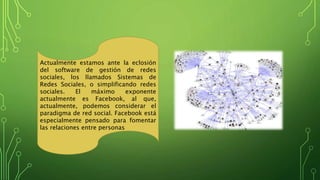 Actualmente estamos ante la eclosión
del software de gestión de redes
sociales, los llamados Sistemas de
Redes Sociales, o simplificando redes
sociales. El máximo exponente
actualmente es Facebook, al que,
actualmente, podemos considerar el
paradigma de red social. Facebook está
especialmente pensado para fomentar
las relaciones entre personas
 