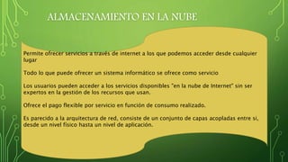 ALMACENAMIENTO EN LA NUBE
Permite ofrecer servicios a través de internet a los que podemos acceder desde cualquier
lugar
Todo lo que puede ofrecer un sistema informático se ofrece como servicio
Los usuarios pueden acceder a los servicios disponibles "en la nube de Internet" sin ser
expertos en la gestión de los recursos que usan.
Ofrece el pago flexible por servicio en función de consumo realizado.
Es parecido a la arquitectura de red, consiste de un conjunto de capas acopladas entre si,
desde un nivel físico hasta un nivel de aplicación.
 