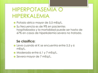 HIPERPOTASEMIA O
HIPERKALEMIA
   Potasio sérico mayor de 5,5 mEq/L.
   Su frecuencia es de 9% en pacientes
    hospitalizados y la mortalidad puede ser hasta de
    67% en casos de hiperkalemia severa no tratada.


    Se clasifica:
   Leve cuando el K se encuentra entre 5.5 y 6
    mEq/L.
   Moderada entre 6.1 y 7 mEq/L.
   Severa mayor de 7 mEq/L.
 