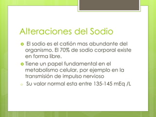 Alteraciones del Sodio
  El sodio es el catión mas abundante del
  organismo. El 70% de sodio corporal existe
  en forma libre.
 Tiene un papel fundamental en el
  metabolismo celular, por ejemplo en la
  transmisión de impulso nervioso
o Su valor normal esta entre 135-145 mEq /L
 