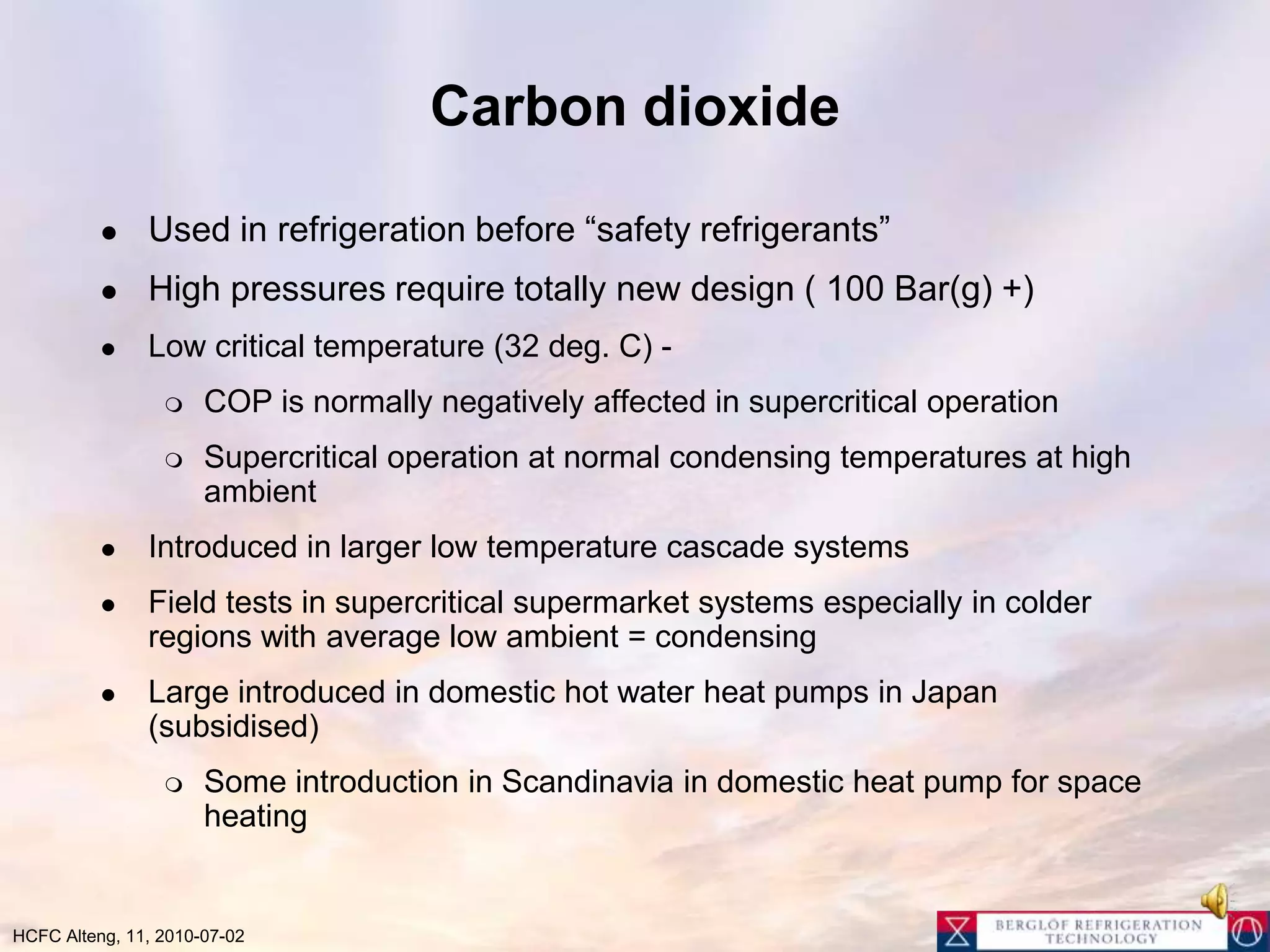 Carbon dioxideUsed in refrigeration before “safety refrigerants”High pressures require totally new design ( 100 Bar(g) +) Low critical temperature (32 deg. C) - COP is normally negatively affected in supercritical operationSupercritical operation at normal condensing temperatures at high ambientIntroduced in larger low temperature cascade systemsField tests in supercritical supermarket systems especially in colder regions with average low ambient = condensingLarge introduced in domestic hot water heat pumps in Japan (subsidised)Some introduction in Scandinavia in domestic heat pump for space heating 