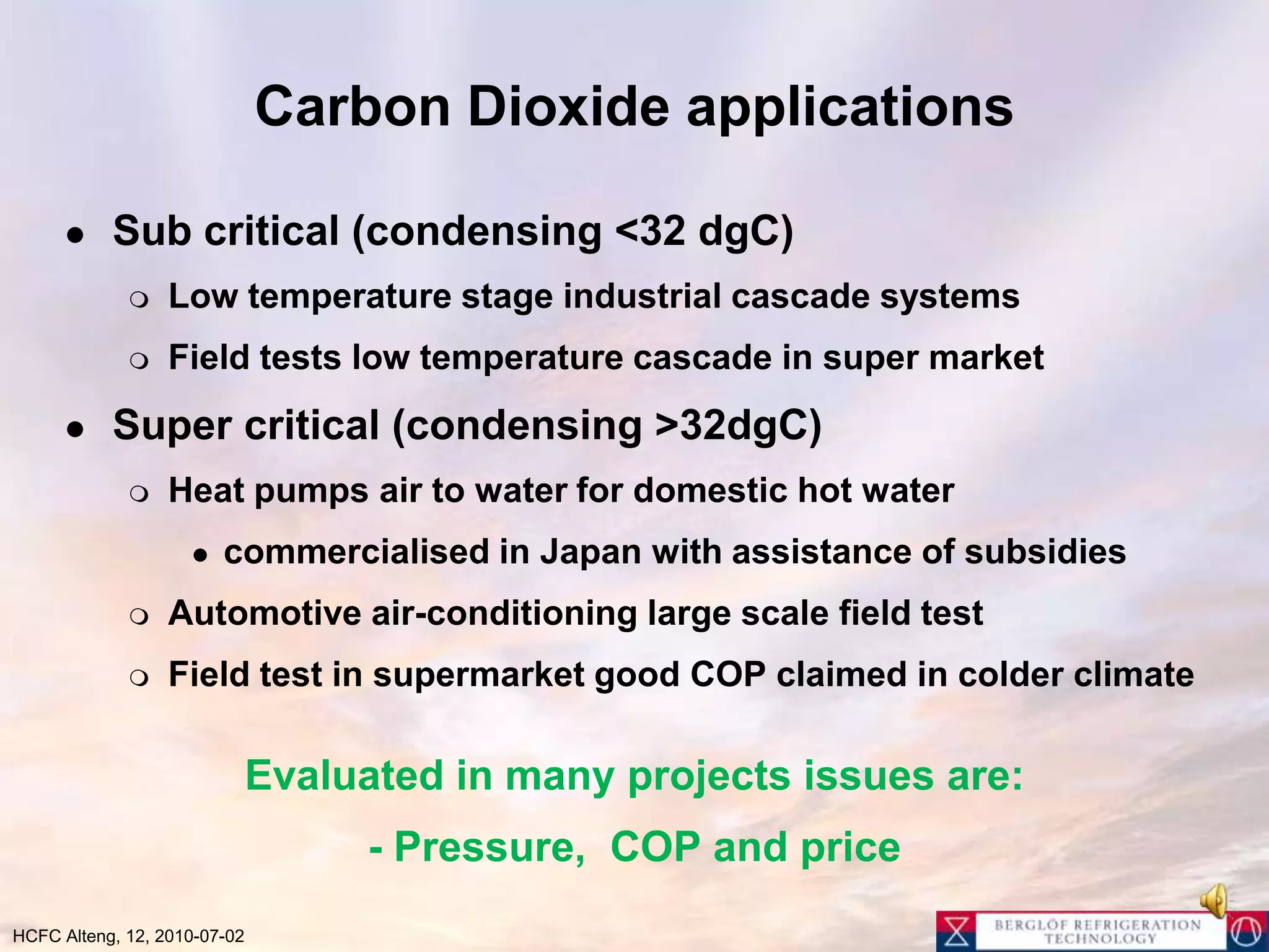 Carbon Dioxide applicationsSub critical (condensing <32 dgC)Low temperature stage industrial cascade systemsField tests low temperature cascade in super marketSuper critical (condensing >32dgC)Heat pumps air to water for domestic hot watercommercialised in Japan with assistance of subsidiesAutomotive air-conditioning large scale field testField test in supermarket good COP claimed in colder climateEvaluated in many projects issues are:- Pressure,  COP and price