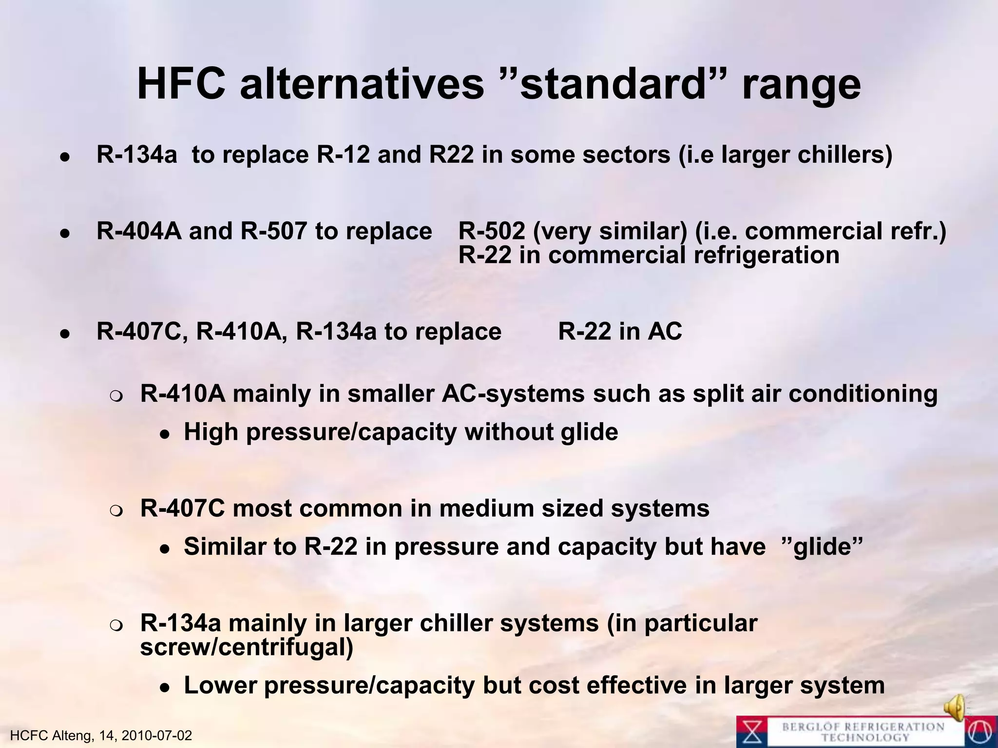 HFC alternatives ”standard” rangeR-134a  to replace R-12 and R22 in some sectors (i.e larger chillers)R-404A and R-507 to replace 	R-502 (very similar) (i.e. commercial refr.) 				R-22 in commercial refrigerationR-407C, R-410A, R-134a to replace 	R-22 in ACR-410A mainly in smaller AC-systems such as split air conditioning High pressure/capacity without glideR-407C most common in medium sized systemsSimilar to R-22 in pressure and capacity but have  ”glide”R-134a mainly in larger chiller systems (in particular screw/centrifugal)Lower pressure/capacity but cost effective in larger system
