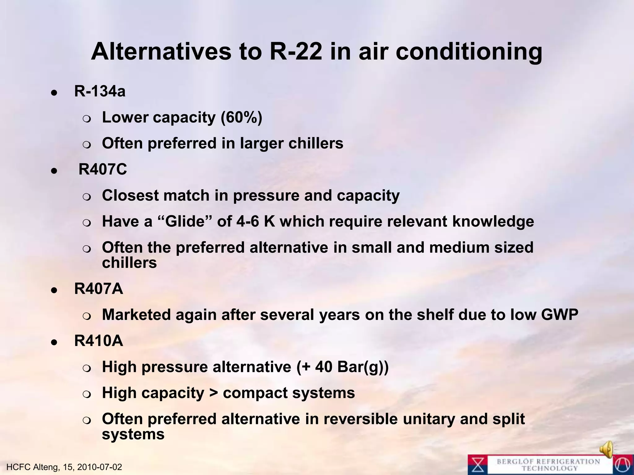 Alternatives to R-22 in air conditioning R-134a Lower capacity (60%) Often preferred in larger chillers R407CClosest match in pressure and capacity Have a “Glide” of 4-6 K which require relevant knowledgeOften the preferred alternative in small and medium sized chillersR407A Marketed again after several years on the shelf due to low GWPR410AHigh pressure alternative (+ 40 Bar(g)) High capacity > compact systemsOften preferred alternative in reversible unitary and split systems 