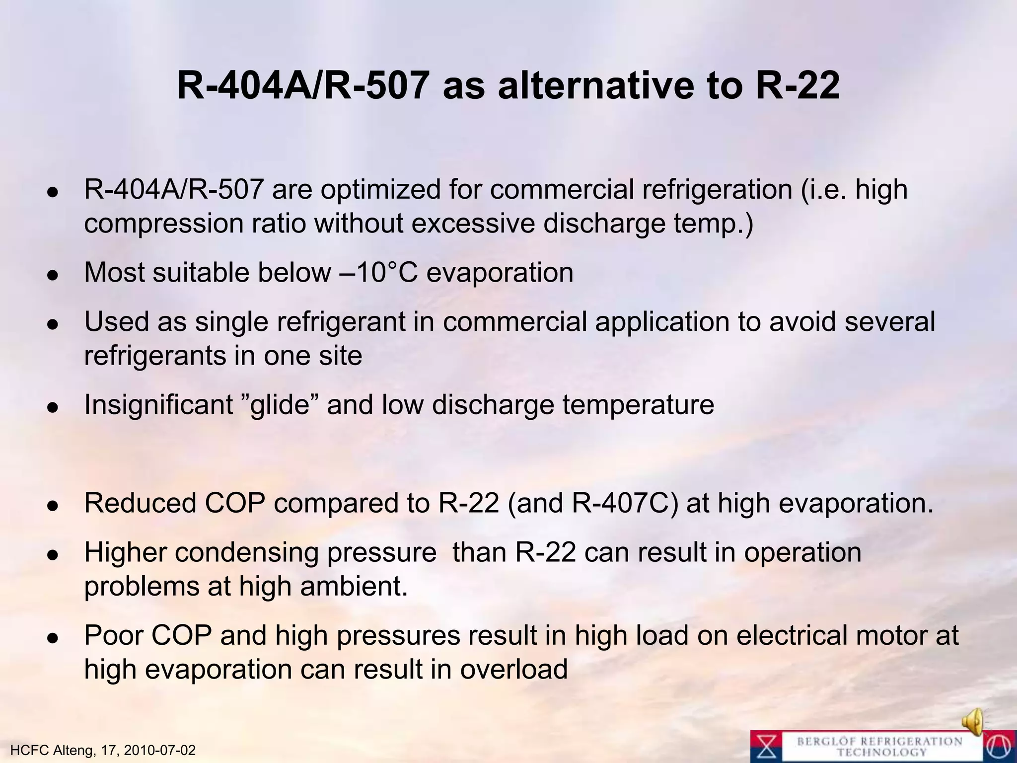 R-404A/R-507 as alternative to R-22 R-404A/R-507 are optimized for commercial refrigeration (i.e. high compression ratio without excessive discharge temp.)Most suitable below –10°C evaporation Used as single refrigerant in commercial application to avoid several refrigerants in one siteInsignificant ”glide” and low discharge temperatureReduced COP compared to R-22 (and R-407C) at high evaporation.Higher condensing pressure  than R-22 can result in operation problems at high ambient.Poor COP and high pressures result in high load on electrical motor at high evaporation can result in overload