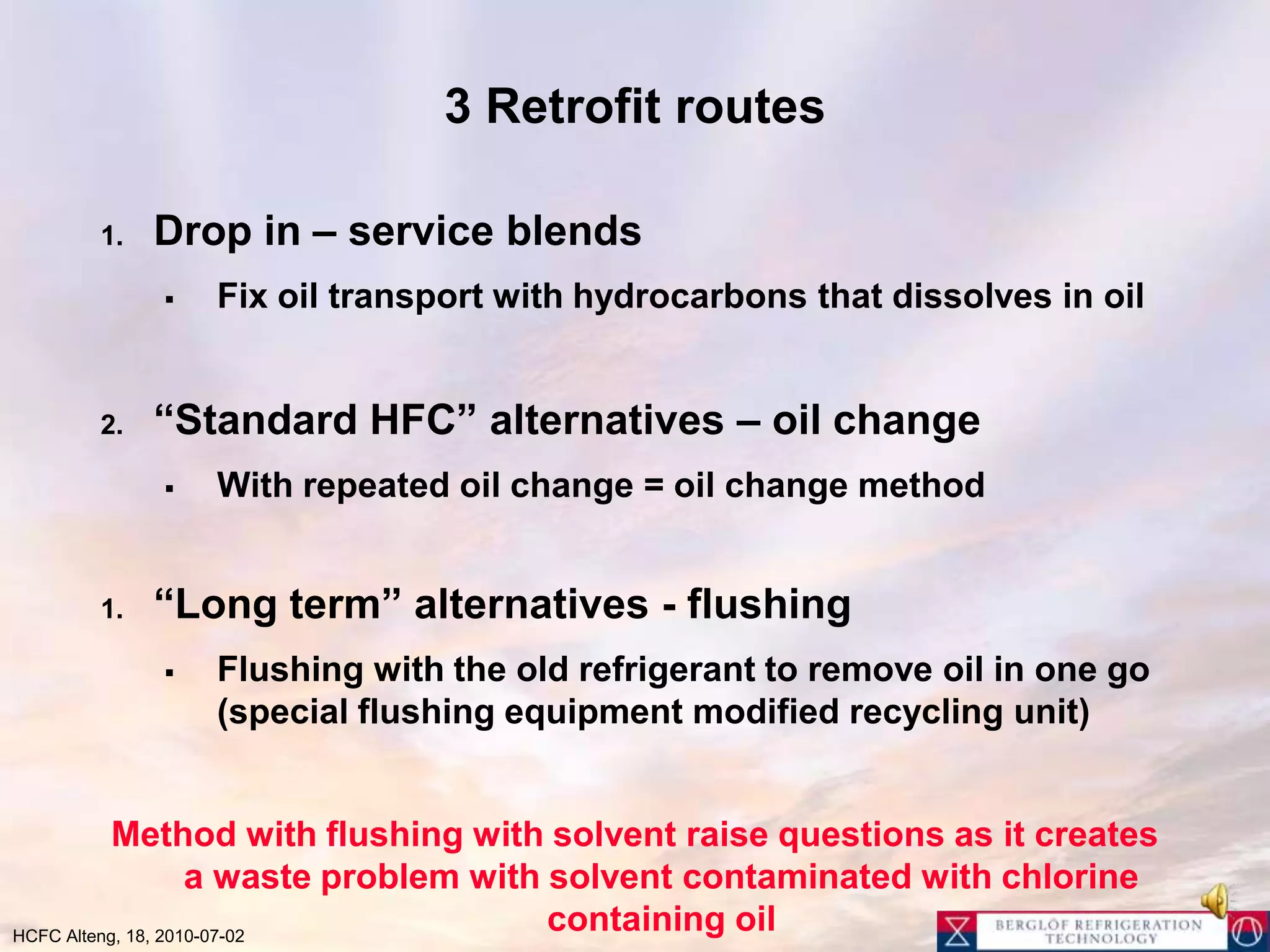 3 Retrofit routesDrop in – service blendsFix oil transport with hydrocarbons that dissolves in oil“Standard HFC” alternatives – oil changeWith repeated oil change = oil change method“Long term” alternatives - flushingFlushing with the old refrigerant to remove oil in one go (special flushing equipment modified recycling unit)Method with flushing with solvent raise questions as it creates a waste problem with solvent contaminated with chlorine containing oil