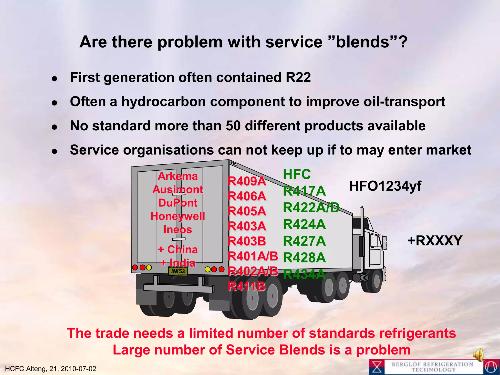 Are there problem with service ”blends”?First generation often contained R22 Often a hydrocarbon component to improve oil-transportNo standard more than 50 different products availableService organisations can not keep up if to may enter marketHFCR417AR422A/DR424AR427AR428AR434AArkemaAusimontDuPontHoneywellIneos+ China+ IndiaR409AR406AR405AR403AR403BR401A/BR402A/BR411BHFO1234yf+RXXXYThe trade needs a limited number of standards refrigerantsLarge number of ServiceBlends is a problem