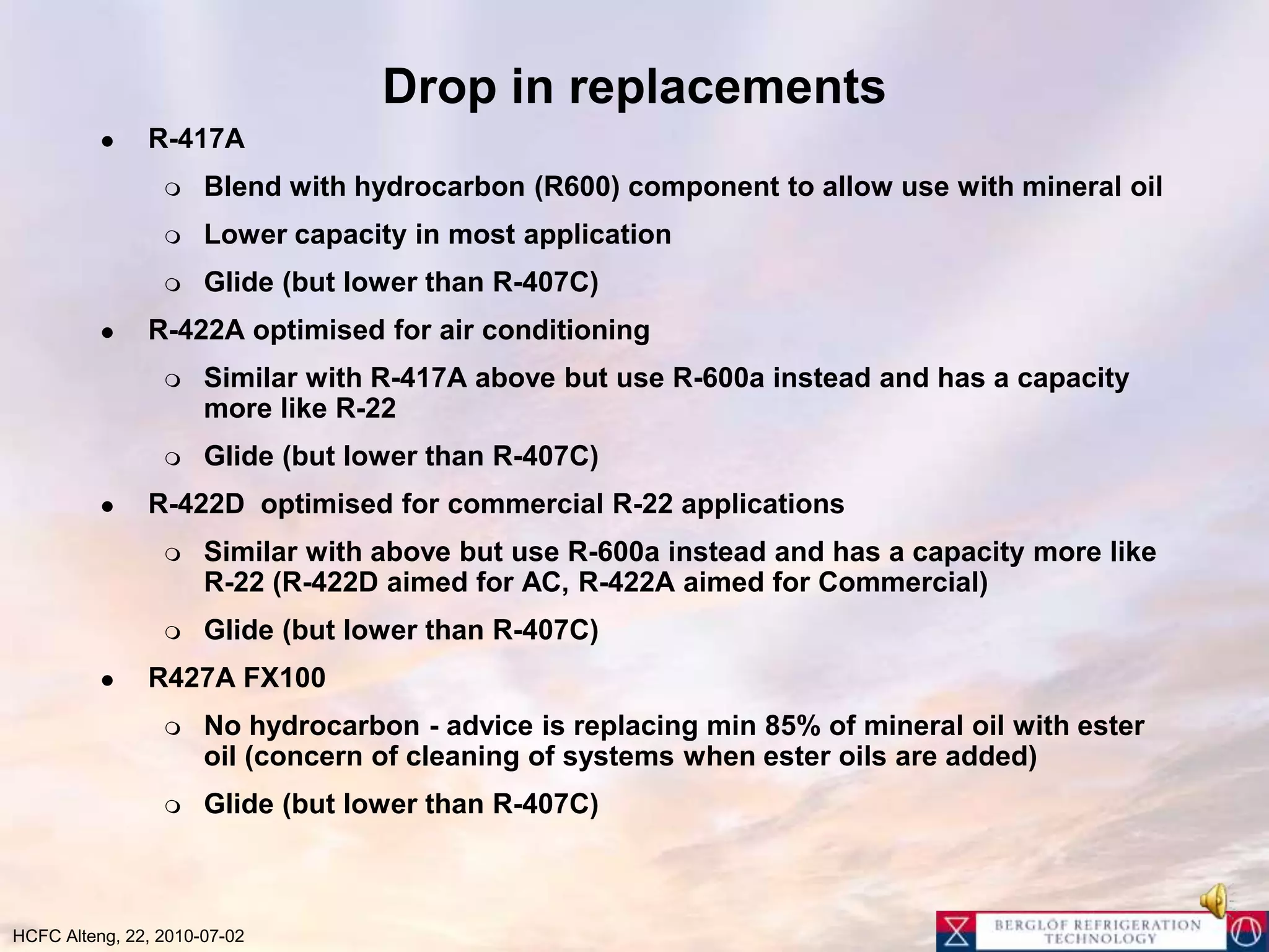 Drop in replacementsR-417ABlend with hydrocarbon (R600) component to allow use with mineral oilLower capacity in most applicationGlide (but lower than R-407C)R-422A optimised for air conditioningSimilar with R-417A above but use R-600a instead and has a capacity more like R-22Glide (but lower than R-407C)R-422D  optimised for commercial R-22 applicationsSimilar with above but use R-600a instead and has a capacity more like R-22 (R-422D aimed for AC, R-422A aimed for Commercial)Glide (but lower than R-407C)R427A FX100  No hydrocarbon - advice is replacing min 85% of mineral oil with ester oil (concern of cleaning of systems when ester oils are added)Glide (but lower than R-407C)
