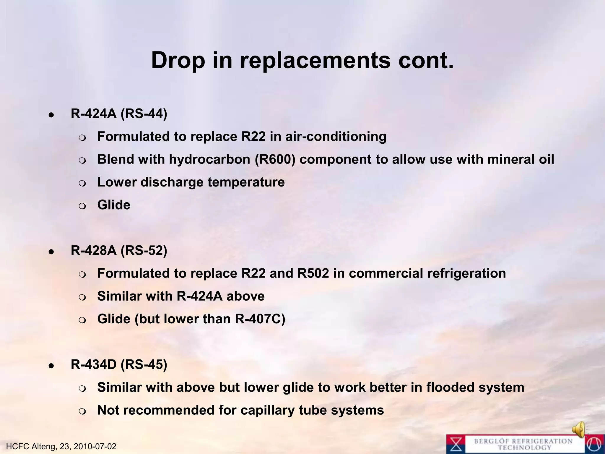 Drop in replacements cont.R-424A (RS-44)Formulated to replace R22 in air-conditioningBlend with hydrocarbon (R600) component to allow use with mineral oilLower discharge temperatureGlideR-428A (RS-52)Formulated to replace R22 and R502 in commercial refrigeration Similar with R-424A above Glide (but lower than R-407C)R-434D (RS-45)Similar with above but lower glide to work better in flooded systemNot recommended for capillary tube systems