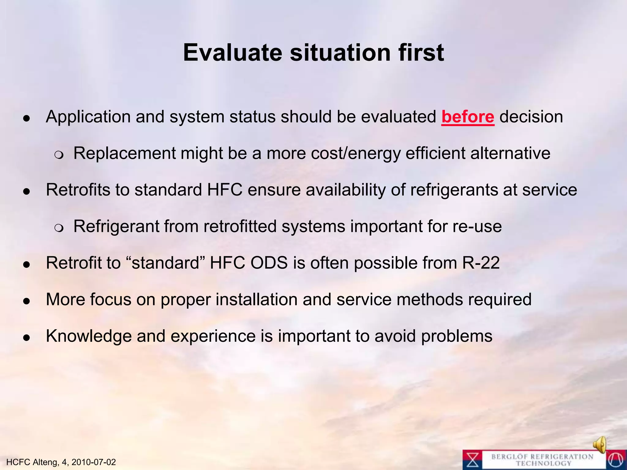 Evaluate situation firstApplication and system status should be evaluated before decision Replacement might be a more cost/energy efficient alternativeRetrofits to standard HFC ensure availability of refrigerants at serviceRefrigerant from retrofitted systems important for re-useRetrofit to “standard” HFC ODS is often possible from R-22More focus on proper installation and service methods requiredKnowledge and experience is important to avoid problems