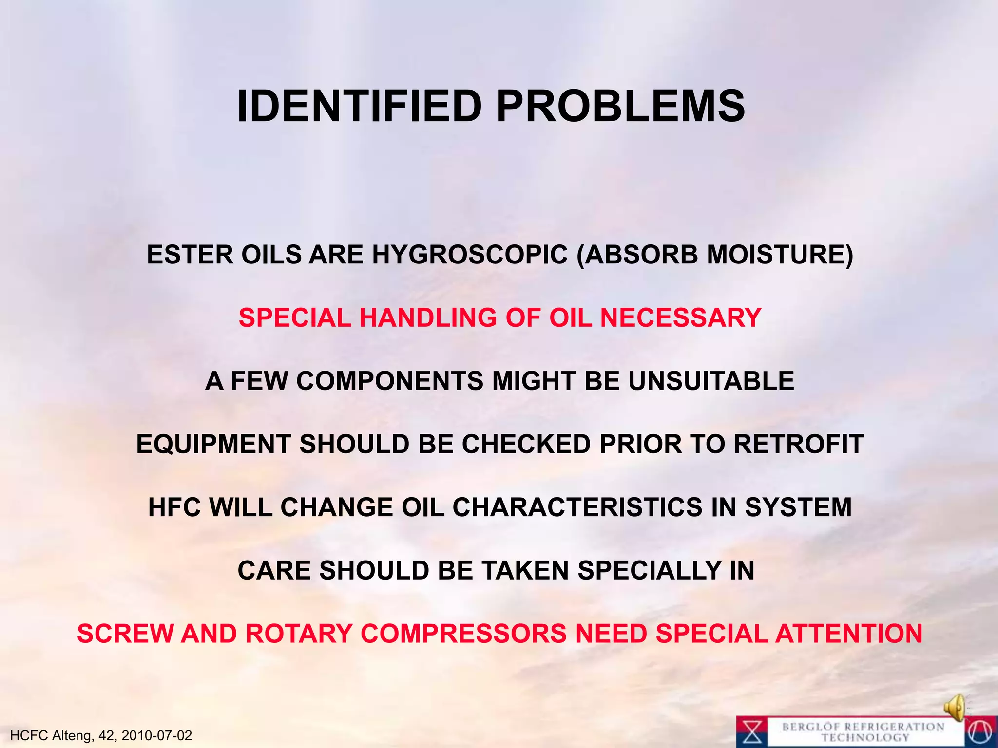 OIL CHANGE METHOD1. DRAIN OIL, (TAKE OIL SAMPLE)2. REPLACE OIL WITH SAME VOLUME ESTER OIL OF SAME VISCOSITY 	(SOMETIMES ONE GRADE HIGHER VISCOSITY)3. ENSURE DRY INSTALLATION  (EVACUATE/REPLACE DRIER ?)4. CHANGE OIL5. RUN INSTALLATION APPROX. 100 HOUR (POSSIBLY LESS FIRST CHANGE) 6. CHANGE OIL, (DRIER) UNTIL < 1-5 % MINERAL OIL, (TAKE OIL SAMPLE) 7. CHANGE DRIER, REFRIGERANT AND OTHER COMPONENTS8. TAKE OIL SAMPLE AFTER APPROX.. 100 HOUR,