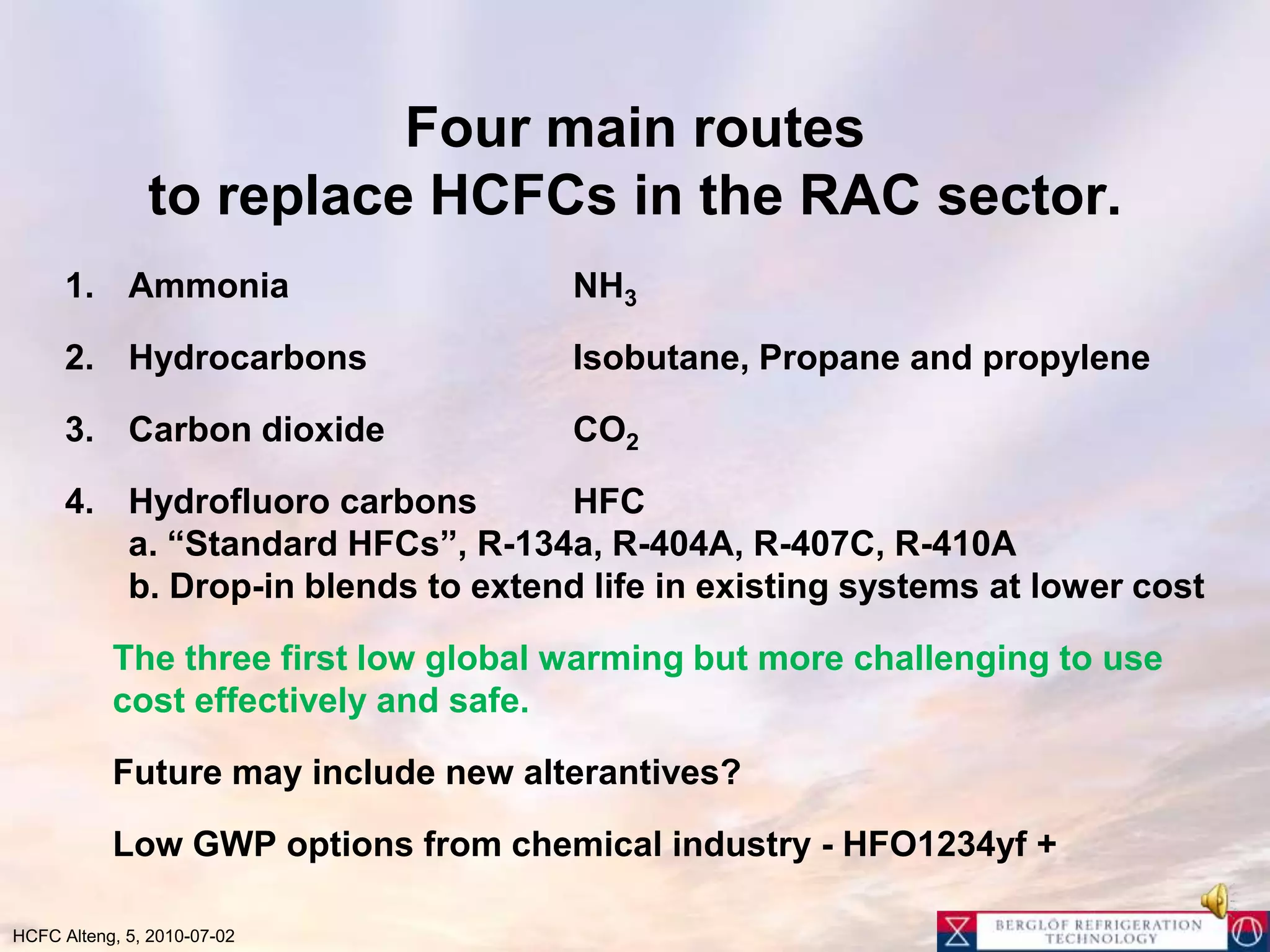 Four main routes to replace HCFCs in the RAC sector.Ammonia			NH3Hydrocarbons		Isobutane, Propane and propylene Carbon dioxide		CO2Hydrofluoro carbons	HFCa. “Standard HFCs”, R-134a, R-404A, R-407C, R-410Ab. Drop-in blends to extend life in existing systems at lower costThe three first low global warming but more challenging to use cost effectively and safe.	Future may include new alterantives? 	Low GWP options from chemical industry - HFO1234yf +