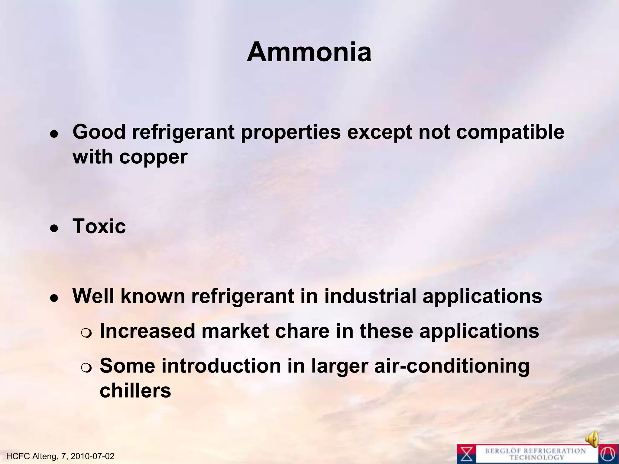 AmmoniaGood refrigerant properties except not compatible with copperToxicWell known refrigerant in industrial applicationsIncreased market chare in these applicationsSome introduction in larger air-conditioning chillers