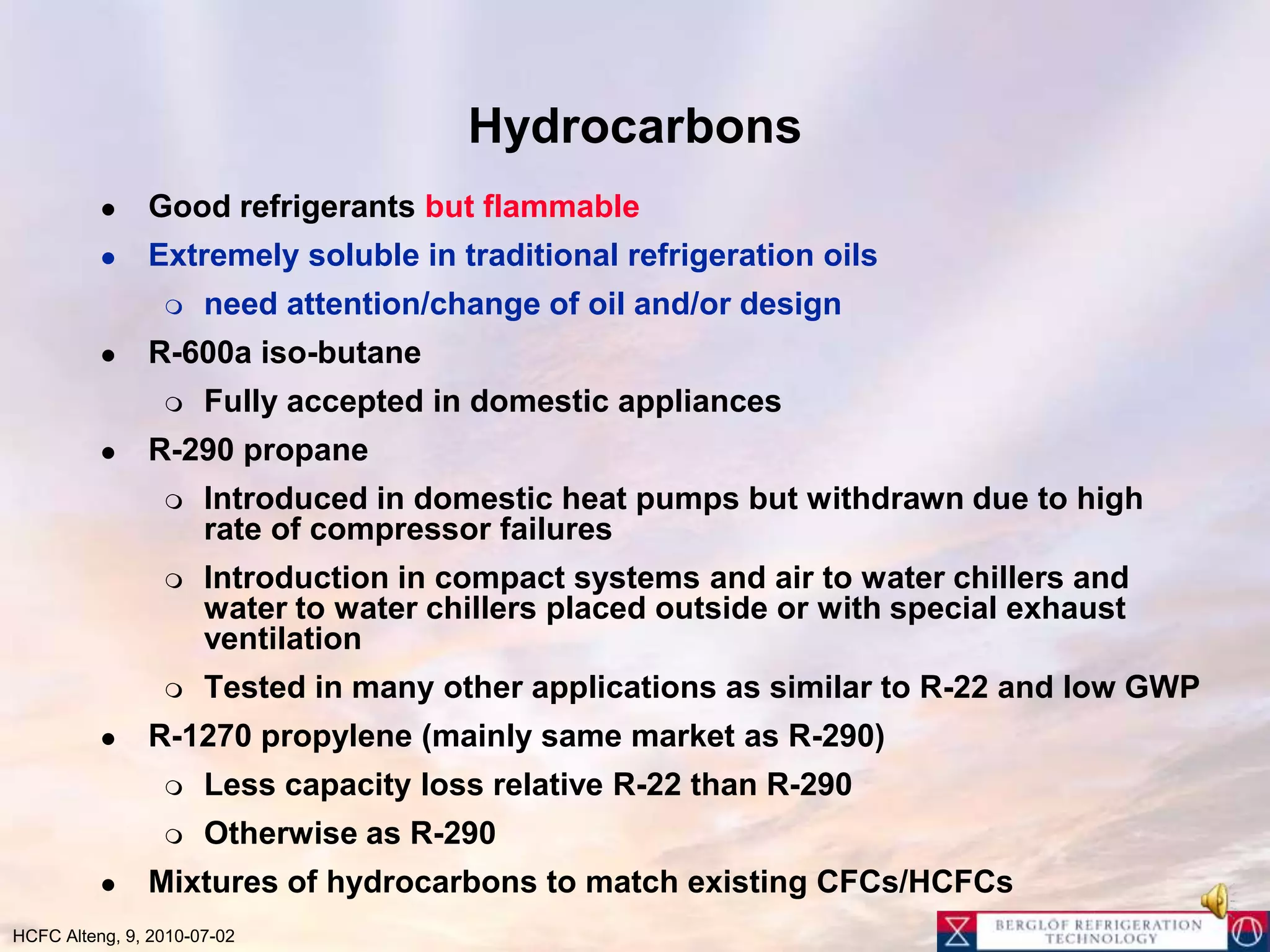 HydrocarbonsGood refrigerants but flammableExtremely soluble in traditional refrigeration oils need attention/change of oil and/or designR-600a iso-butaneFully accepted in domestic appliances R-290 propaneIntroduced in domestic heat pumps but withdrawn due to high rate of compressor failuresIntroduction in compact systems and air to water chillers and water to water chillers placed outside or with special exhaust ventilationTested in many other applications as similar to R-22 and low GWPR-1270 propylene (mainly same market as R-290)Less capacity loss relative R-22 than R-290Otherwise as R-290Mixtures of hydrocarbons to match existing CFCs/HCFCs