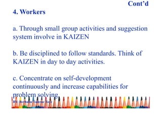 Cont’d
4. Workers
a. Through small group activities and suggestion
system involve in KAIZEN
b. Be disciplined to follow standards. Think of
KAIZEN in day to day activities.
c. Concentrate on self-development
continuously and increase capabilities for
problem solving.
BY: Berhanu Tadesse Taye
 