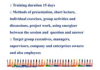 ü Training duration 15 days
ü Methods of presentation, short lecture,
individual exercises, group activities and
discussions, project work, using energizer
between the session and question and answer
ü Target group executives, managers,
supervisors, company and enterprises owners
and also employees
BY: Berhanu Tadesse Taye
 