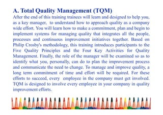 A. Total Quality Management (TQM)
After the end of this training trainees will learn and designed to help you,
as a key manager, to understand how to approach quality as a company
wide effort. You will learn how to make a commitment, plan and begin to
implement systems for managing quality that integrates all the people,
processes and continuous improvement initiatives together. Based on
Philip Crosby's methodology, this training introduces participants to the
Five Quality Principles and the Four Key Activities for Quality
Management. Finally, the role of the manager will be examined so as to
identify what you, personally, can do to plan the improvement process
and communicate the need to change. To manage and improve quality, a
long term commitment of time and effort will be required. For these
efforts to succeed, every employee in the company must get involved.
TQM is designed to involve every employee in your company in quality
improvement efforts.
 