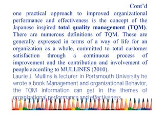 Cont’d
one practical approach to improved organizational
performance and effectiveness is the concept of the
Japanese inspired total quality management (TQM).
There are numerous definitions of TQM. These are
generally expressed in terms of a way of life for an
organization as a whole, committed to total customer
satisfaction through a continuous process of
improvement and the contribution and involvement of
people according to MULLINES (2010).
Laurie J. Mullins is lecturer in Portsmouth University he
wrote a book Management and organizational Behavior,
the TQM information can get in the themes of
organizational performance and effectiveness.
 