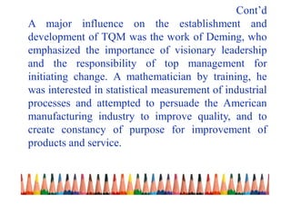 Cont’d
A major influence on the establishment and
development of TQM was the work of Deming, who
emphasized the importance of visionary leadership
and the responsibility of top management for
initiating change. A mathematician by training, he
was interested in statistical measurement of industrial
processes and attempted to persuade the American
manufacturing industry to improve quality, and to
create constancy of purpose for improvement of
products and service.
 