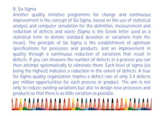 B. Six Sigma
Another quality initiative programme for change and continuous
improvement is the concept of Six Sigma, based on the use of statistical
analysis and computer simulation for the definition, measurement and
reduction of defects and waste (Sigma is the Greek letter used as a
statistical term to denote standard deviation or variations from the
mean). The principle of Six Sigma is the establishment of optimum
specifications for processes and products, and an improvement in
quality through a continuous reduction of variations that result in
defects. If you can measure the number of defects in a process you can
then attempt systematically to eliminate them. Each level of sigma (six
being the highest) indicates a reduction in the extent of defects. A true
Six Sigma quality organization implies a defect rate of only 3.4 defects
per million opportunities for each process or product. The aim is not
only to reduce existing variations but also to design new processes and
products so that there is as little variation as possible.
 