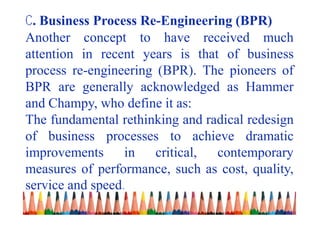 C. Business Process Re-Engineering (BPR)
Another concept to have received much
attention in recent years is that of business
process re-engineering (BPR). The pioneers of
BPR are generally acknowledged as Hammer
and Champy, who define it as:
The fundamental rethinking and radical redesign
of business processes to achieve dramatic
improvements in critical, contemporary
measures of performance, such as cost, quality,
service and speed.
 