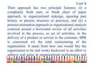 Cont’d
Their approach has two principal features: (i) a
completely fresh start, or blank sheet of paper
approach, to organizational redesign, ignoring past
history or present structure or practices, and (ii) a
process-orientation approach to organizational analysis
centered around a horizontal review of all activities
involved in the process, or set of activities, in the
delivery of a product or service to the customer. BPR
is concerned wit the total restructuring of the
organization. It starts from how one would like the
organization to be and works backward in an effort to
achieve real gains in organizational performance and
delivery of products or services.
 