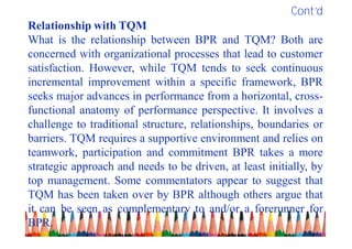 Cont’d
Relationship with TQM
What is the relationship between BPR and TQM? Both are
concerned with organizational processes that lead to customer
satisfaction. However, while TQM tends to seek continuous
incremental improvement within a specific framework, BPR
seeks major advances in performance from a horizontal, cross-
functional anatomy of performance perspective. It involves a
challenge to traditional structure, relationships, boundaries or
barriers. TQM requires a supportive environment and relies on
teamwork, participation and commitment BPR takes a more
strategic approach and needs to be driven, at least initially, by
top management. Some commentators appear to suggest that
TQM has been taken over by BPR although others argue that
it can be seen as complementary to and/or a forerunner for
BPR.
 