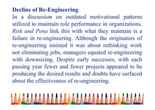 Decline of Re-Engineering
In a discussion on outdated motivational patterns
utilized to maintain role performance in organizations.
Risk and Pena link this with what they maintain is a
failure in re-engineering. Although the originators of
re-engineering insisted it was about rethinking work
not eliminating jobs, managers equated re-engineering
with downsizing. Despite early successes, with each
passing year fewer and fewer projects appeared to be
producing the desired results and doubts have surfaced
about the effectiveness of re-engineering.
 